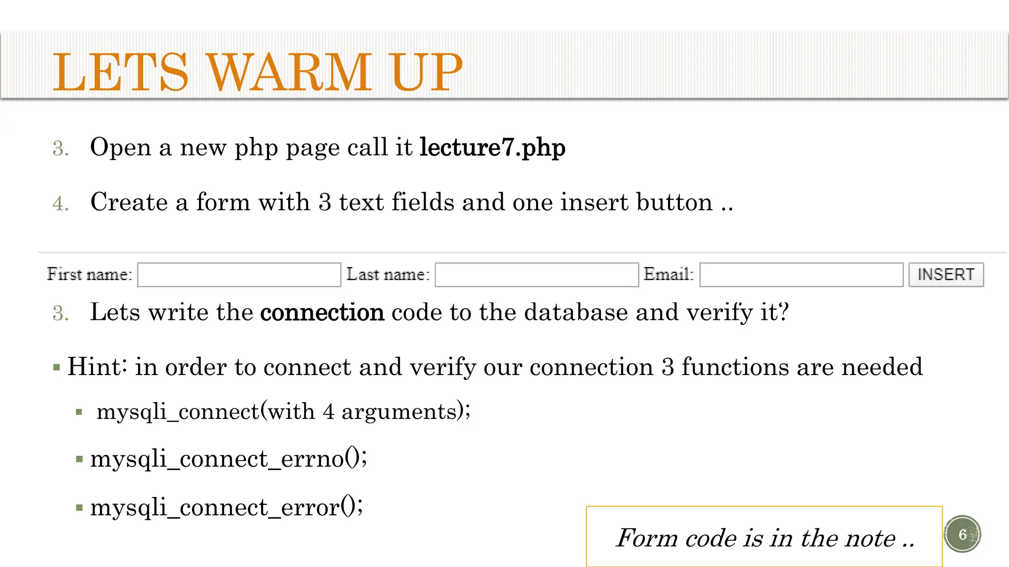 LETS WARM UP 3. Open a new php page call it lecture7.php 4. Create a form with 3 text fields and one insert button .. 3. Lets write the connection code to the database and verify it?  Hint: in order to connect and verify our connection 3 functions are needed  mysqli_connect(with 4 arguments);  mysqli_connect_errno();  mysqli_connect_error(); 6 Form code is in the note .. 