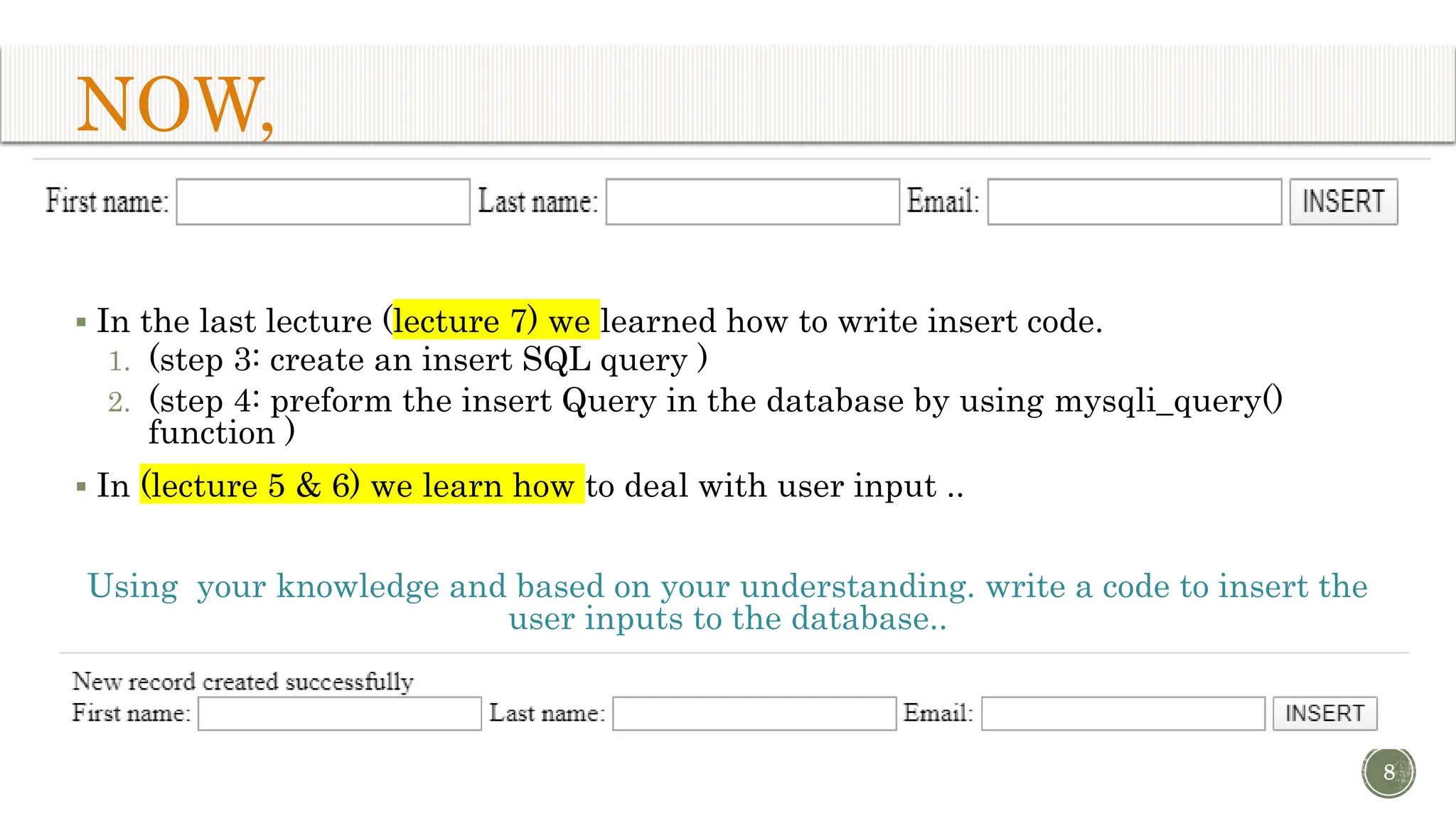 NOW,  In the last lecture (lecture 7) we learned how to write insert code. 1. (step 3: create an insert SQL query ) 2. (step 4: preform the insert Query in the database by using mysqli_query() function )  In (lecture 5 & 6) we learn how to deal with user input .. Using your knowledge and based on your understanding. write a code to insert the user inputs to the database.. 8 