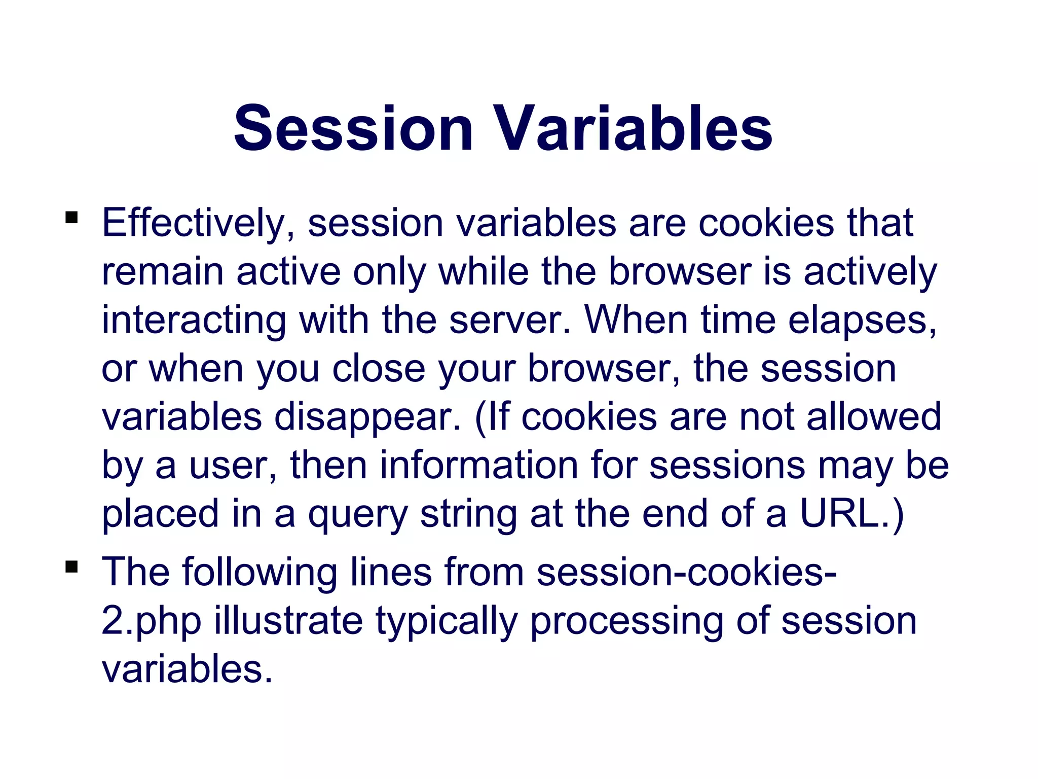 Session Variables  Effectively, session variables are cookies that remain active only while the browser is actively interacting with the server. When time elapses, or when you close your browser, the session variables disappear. (If cookies are not allowed by a user, then information for sessions may be placed in a query string at the end of a URL.)  The following lines from session-cookies- 2.php illustrate typically processing of session variables. 