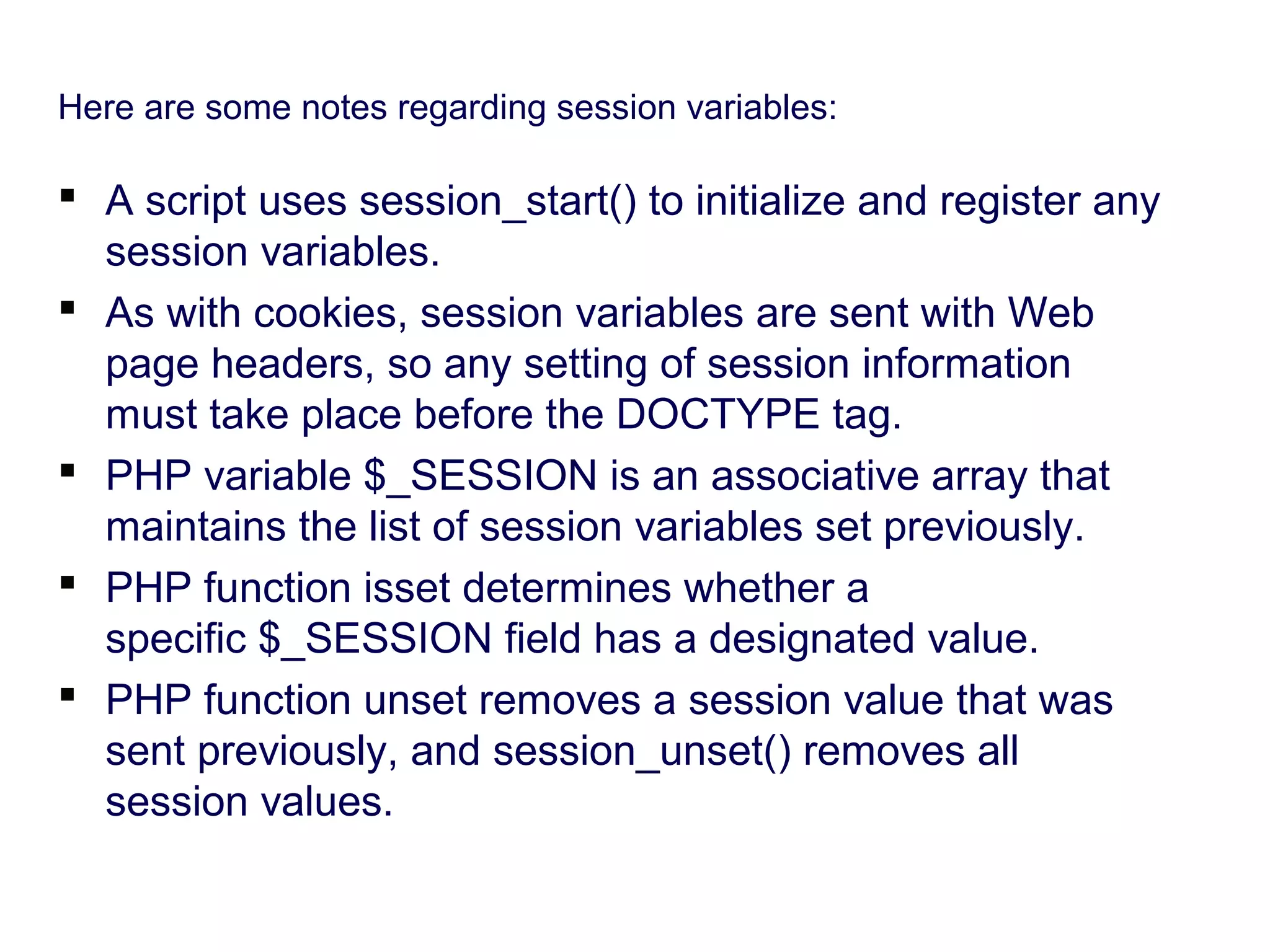 Here are some notes regarding session variables:  A script uses session_start() to initialize and register any session variables.  As with cookies, session variables are sent with Web page headers, so any setting of session information must take place before the DOCTYPE tag.  PHP variable $_SESSION is an associative array that maintains the list of session variables set previously.  PHP function isset determines whether a specific $_SESSION field has a designated value.  PHP function unset removes a session value that was sent previously, and session_unset() removes all session values. 