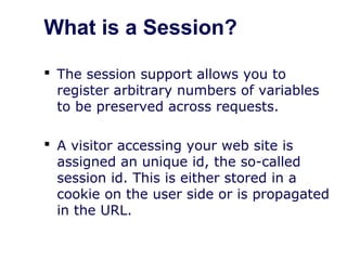 What is a Session?
 The session support allows you to
register arbitrary numbers of variables
to be preserved across requests.
 A visitor accessing your web site is
assigned an unique id, the so-called
session id. This is either stored in a
cookie on the user side or is propagated
in the URL.
 