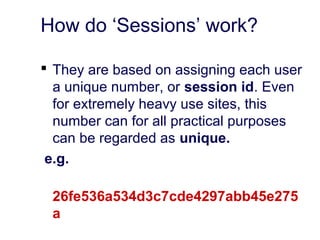 How do ‘Sessions’ work?
 They are based on assigning each user
a unique number, or session id. Even
for extremely heavy use sites, this
number can for all practical purposes
can be regarded as unique.
e.g.
26fe536a534d3c7cde4297abb45e275
a
 