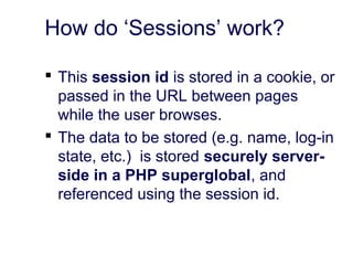 How do ‘Sessions’ work?
 This session id is stored in a cookie, or
passed in the URL between pages
while the user browses.
 The data to be stored (e.g. name, log-in
state, etc.) is stored securely server-
side in a PHP superglobal, and
referenced using the session id.
 