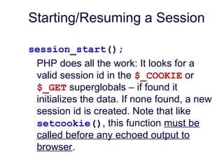 Starting/Resuming a Session
session_start();
PHP does all the work: It looks for a
valid session id in the $_COOKIE or
$_GET superglobals – if found it
initializes the data. If none found, a new
session id is created. Note that like
setcookie(), this function must be
called before any echoed output to
browser.
 