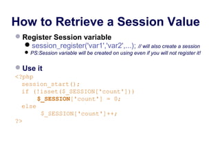 How to Retrieve a Session Value
Register Session variable
session_register('var1','var2',...); // will also create a session
PS:Session variable will be created on using even if you will not register it!
Use it
<?php
session_start();
if (!isset($_SESSION['count']))
$_SESSION['count'] = 0;
else
$_SESSION['count']++;
?>
 