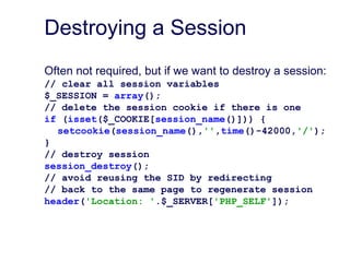 Destroying a Session
Often not required, but if we want to destroy a session:
// clear all session variables
$_SESSION = array();
// delete the session cookie if there is one
if (isset($_COOKIE[session_name()])) {
setcookie(session_name(),'',time()-42000,'/');
}
// destroy session
session_destroy();
// avoid reusing the SID by redirecting
// back to the same page to regenerate session
header('Location: '.$_SERVER['PHP_SELF']);
 