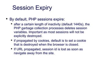 Session Expiry
 By default, PHP sessions expire:
 after a certain length of inactivity (default 1440s), the
PHP garbage collection processes deletes session
variables. Important as most sessions will not be
explicitly destroyed.
 if propagated by cookies, default is to set a cookie
that is destroyed when the browser is closed.
 If URL propagated, session id is lost as soon as
navigate away from the site.
 