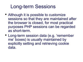 Long-term Sessions
 Although it is possible to customize
sessions so that they are maintained after
the browser is closed, for most practical
purposes PHP sessions can be regarded
as short-term.
 Long-term session data (e.g. ‘remember
me’ boxes) is usually maintained by
explicitly setting and retrieving cookie
data.
 