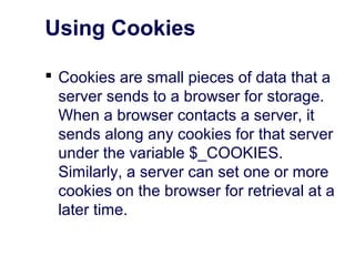 Using Cookies
 Cookies are small pieces of data that a
server sends to a browser for storage.
When a browser contacts a server, it
sends along any cookies for that server
under the variable $_COOKIES.
Similarly, a server can set one or more
cookies on the browser for retrieval at a
later time.
 