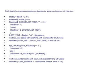 The first part of program session-cookies.php illustrates the typical use of cookies, with these lines:
 $today = date('l, F j, Y');
 $timestamp = date('g:i A');
 if (strcmp($_COOKIE[LAST_VISIT], "") == 0) {
 $lasttime = "";
 } else {
 $lasttime = $_COOKIE[LAST_VISIT];
 }
 $LAST_VISIT = $today . " at " . $timestamp;
 // set last_visit cookie with date/time, with expiration for 2 full weeks
 setcookie ("LAST_VISIT", $LAST_VISIT, time() + 3600*24*14);

 if ($_COOKIE[VISIT_NUMBER] == 0) {
 $visitcount = 0;
 } else {
 $visitcount = $_COOKIE[VISIT_NUMBER];
 }
 // set visit_number cookie with count, with expiration for 2 full weeks
 setcookie ("VISIT_NUMBER",1 + $visitcount, time() + 3600*24*14);
 