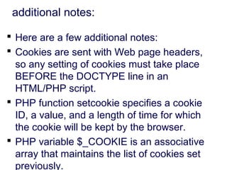 additional notes:
 Here are a few additional notes:
 Cookies are sent with Web page headers,
so any setting of cookies must take place
BEFORE the DOCTYPE line in an
HTML/PHP script.
 PHP function setcookie specifies a cookie
ID, a value, and a length of time for which
the cookie will be kept by the browser.
 PHP variable $_COOKIE is an associative
array that maintains the list of cookies set
previously.
 