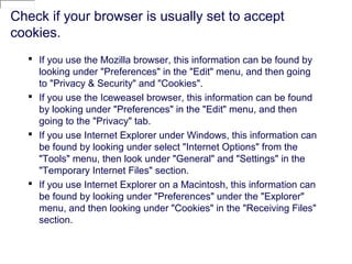 Check if your browser is usually set to accept
cookies.
 If you use the Mozilla browser, this information can be found by
looking under "Preferences" in the "Edit" menu, and then going
to "Privacy & Security" and "Cookies".
 If you use the Iceweasel browser, this information can be found
by looking under "Preferences" in the "Edit" menu, and then
going to the "Privacy" tab.
 If you use Internet Explorer under Windows, this information can
be found by looking under select "Internet Options" from the
"Tools" menu, then look under "General" and "Settings" in the
"Temporary Internet Files" section.
 If you use Internet Explorer on a Macintosh, this information can
be found by looking under "Preferences" under the "Explorer"
menu, and then looking under "Cookies" in the "Receiving Files"
section.
 
