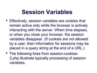 Session Variables
 Effectively, session variables are cookies that
remain active only while the browser is actively
interacting with the server. When time elapses,
or when you close your browser, the session
variables disappear. (If cookies are not allowed
by a user, then information for sessions may be
placed in a query string at the end of a URL.)
 The following lines from session-cookies-
2.php illustrate typically processing of session
variables.
 