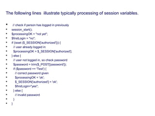 The following lines illustrate typically processing of session variables.
 // check if person has logged in previously
 session_start();
 $processingOK = "not yet";
 $firstLogin = "no";
 if (isset ($_SESSION['authorized'])) {
 // user already logged in
 $processingOK = $_SESSION['authorized'];
 } else {
 // user not logged in, so check password
 $password = trim($_POST['password']);
 if ($password == 'Test') {
 // correct password given
 $processingOK = 'ok';
 $_SESSION['authorized'] = 'ok';
 $firstLogin="yes";
 } else {
 // invalid password
 }
 }
 