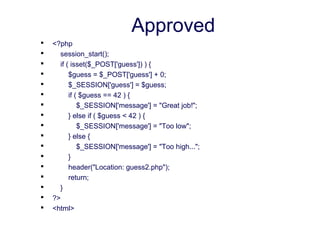 Approved
 <?php
 session_start();
 if ( isset($_POST['guess']) ) {
 $guess = $_POST['guess'] + 0;
 $_SESSION['guess'] = $guess;
 if ( $guess == 42 ) {
 $_SESSION['message'] = "Great job!";
 } else if ( $guess < 42 ) {
 $_SESSION['message'] = "Too low";
 } else {
 $_SESSION['message'] = "Too high...";
 }
 header("Location: guess2.php");
 return;
 }
 ?>
 <html>
 