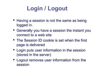 Login / Logout
 Having a session is not the same as being
logged in.
 Generally you have a session the instant you
connect to a web site
 The Session ID cookie is set when the first
page is delivered
 Login puts user information in the session
(stored in the server)
 Logout removes user information from the
session
 
