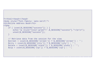 ?><html><head></head>
<body style="font-family: sans-serif;">
<h1>Online Address Book</h1>
<?php
if ( isset($_SESSION["success"]) ) {
echo('<p style="color:green">'.$_SESSION["success"]."</p>n");
unset($_SESSION["success"]);
}
// Retrieve data from the session for the view
$street = isset($_SESSION['street']) ? $_SESSION['street'] : '';
$city = isset($_SESSION['city']) ? $_SESSION['city'] : '';
$state = isset($_SESSION['state']) ? $_SESSION['state'] : '';
$zip = isset($_SESSION['zip']) ? $_SESSION['zip'] : '';
http://www.php-intro.com/code/sessions/index.php
 
