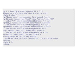 if ( ! isset($_SESSION["account"]) ) { ?>
Please <a href="login.php">Log In</a> to start.
<?php } else { ?>
<p>Please enter your address:<form method="post">
<p>Street: <input type="text" name="street" size="50"
value="<?= echo(htmlentities($street) ?>"></p>
<p>City: <input type="text" name="city" size="20"
value="<?= echo(htmlentities($city) ?>"></p>
<p>State: <input type="text" name="state" size="2"
value="<?= echo(htmlentities($state) ?>">
Zip: <input type="text" name="zip" size="5"
value="<?= echo(htmlentities($zip) ?>"></p>
<p><input type="submit" value="Update">
<input type="button" value="Logout"
onclick="location.href='logout.php'; return false"></p>
</form>
<?php } ?>
</body>
index.php
 