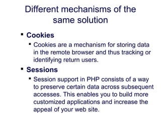 Different mechanisms of the
same solution
 Cookies
 Cookies are a mechanism for storing data
in the remote browser and thus tracking or
identifying return users.
 Sessions
 Session support in PHP consists of a way
to preserve certain data across subsequent
accesses. This enables you to build more
customized applications and increase the
appeal of your web site.
 