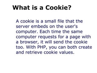 What is a Cookie?
A cookie is a small file that the
server embeds on the user's
computer. Each time the same
computer requests for a page with
a browser, it will send the cookie
too. With PHP, you can both create
and retrieve cookie values.
 