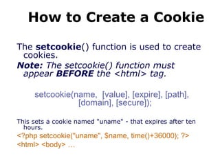 How to Create a Cookie
The setcookie() function is used to create
cookies.
Note: The setcookie() function must
appear BEFORE the <html> tag.
setcookie(name, [value], [expire], [path],
[domain], [secure]);
This sets a cookie named "uname" - that expires after ten
hours.
<?php setcookie("uname", $name, time()+36000); ?>
<html> <body> …
 