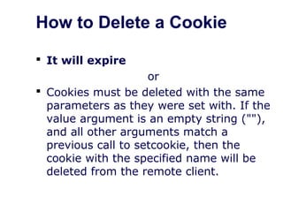 How to Delete a Cookie
 It will expire
or
 Cookies must be deleted with the same
parameters as they were set with. If the
value argument is an empty string (""),
and all other arguments match a
previous call to setcookie, then the
cookie with the specified name will be
deleted from the remote client.
 