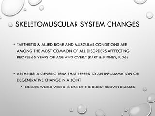 SKELETOMUSCULAR SYSTEM CHANGES
• “ARTHRITIS & ALLIED BONE AND MUSCULAR CONDITIONS ARE
AMONG THE MOST COMMON OF ALL DISORDERS AFFFECTING
PEOPLE 65 YEARS OF AGE AND OVER.” (KART & KINNEY, P. 76)
• ARTHRITIS: A GENERIC TERM THAT REFERS TO AN INFLAMMATION OR
DEGENERATIVE CHANGE IN A JOINT
• OCCURS WORLD WIDE & IS ONE OF THE OLDEST KNOWN DISEASES
 