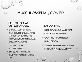 MUSCULOSKELTAL, CONT’D:
OSTEOPENIA -->
OSTEOPOROSIS:
• GRADUAL LOSS OF BONE
THAT REDUCES SKELETAL MASS
WITHOUT DISRUPTING THE
PROPORTIONS OF MINERALS &
ORGANIC MATERIALS
• FOR MANY, IT IS
ASYMPTOMATIC
• BONES MOST CRITICALLY
INVOLVED: VERTEBRA, WRIST,
HIP
SARCOPENIA:
• LOSS OF MUSCLE MASS THAT
OCCURS WITH AGING
• CAUSE NOT COMPLETELY
UNDERSTOOD
• PREVENTABLE/REVERSIBLE WITH
REGULAR PHYSICAL ACTIVITY
 
