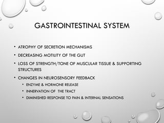 GASTROINTESTINAL SYSTEM
• ATROPHY OF SECRETION MECHANISMS
• DECREASING MOTILITY OF THE GUT
• LOSS OF STRENGTH/TONE OF MUSCULAR TISSUE & SUPPORTING
STRUCTURES
• CHANGES IN NEUROSENSORY FEEDBACK
• ENZYME & HORMONE RELEASE
• INNERVATION OF THE TRACT
• DIMINISHED RESPONSE TO PAIN & INTERNAL SENSATIONS
 