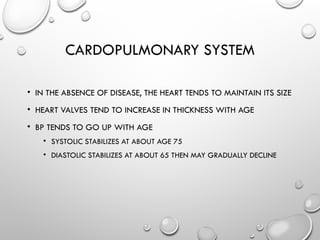 CARDOPULMONARY SYSTEM
• IN THE ABSENCE OF DISEASE, THE HEART TENDS TO MAINTAIN ITS SIZE
• HEART VALVES TEND TO INCREASE IN THICKNESS WITH AGE
• BP TENDS TO GO UP WITH AGE
• SYSTOLIC STABILIZES AT ABOUT AGE 75
• DIASTOLIC STABILIZES AT ABOUT 65 THEN MAY GRADUALLY DECLINE
 