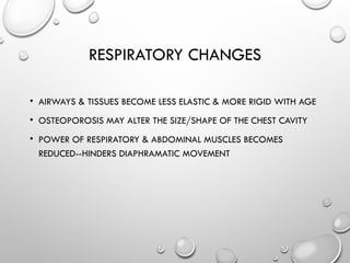 RESPIRATORY CHANGES
• AIRWAYS & TISSUES BECOME LESS ELASTIC & MORE RIGID WITH AGE
• OSTEOPOROSIS MAY ALTER THE SIZE/SHAPE OF THE CHEST CAVITY
• POWER OF RESPIRATORY & ABDOMINAL MUSCLES BECOMES
REDUCED--HINDERS DIAPHRAMATIC MOVEMENT
 