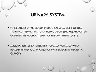 URINARY SYSTEM
• “THE BLADDER OF AN ELDERLY PERSON HAS A CAPACITY OF LESS
THAN HALF (250ML) THAT OF A YOUNG ADULT (600 ML) AND OFTEN
CONTAINS AS MUCH AS 100 ML OF RESIDUAL URINE”. (P. 81)
• MICTURATION REFLEX IS DELAYED-- USUALLY ACTIVATED WHEN
BLADDER IS HALF FULL; IN OAS, NOT UNTIL BLADDER IS NEARLY AT
CAPACITY
 
