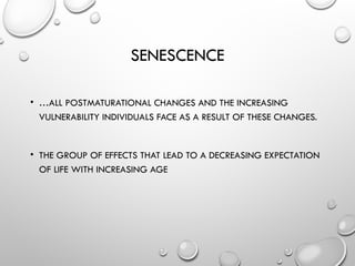 SENESCENCE
• …ALL POSTMATURATIONAL CHANGES AND THE INCREASING
VULNERABILITY INDIVIDUALS FACE AS A RESULT OF THESE CHANGES.
• THE GROUP OF EFFECTS THAT LEAD TO A DECREASING EXPECTATION
OF LIFE WITH INCREASING AGE
 