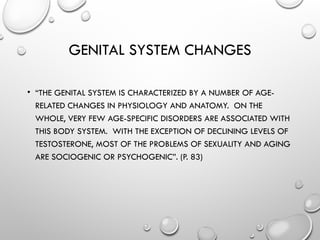 GENITAL SYSTEM CHANGES
• “THE GENITAL SYSTEM IS CHARACTERIZED BY A NUMBER OF AGE-
RELATED CHANGES IN PHYSIOLOGY AND ANATOMY. ON THE
WHOLE, VERY FEW AGE-SPECIFIC DISORDERS ARE ASSOCIATED WITH
THIS BODY SYSTEM. WITH THE EXCEPTION OF DECLINING LEVELS OF
TESTOSTERONE, MOST OF THE PROBLEMS OF SEXUALITY AND AGING
ARE SOCIOGENIC OR PSYCHOGENIC”. (P. 83)
 