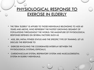 PHYSIOLOGICAL RESPONSE TO
EXERCISE IN ELDERLY
• THE TERM ‘ELDERLY’ IS APPLIED TO THOSE INDIVIDUALS BELONGING TO AGE 60
YEARS AND ABOVE, WHO REPRESENT THE FASTEST GROWING SEGMENT OF
POPULATIONS THROUGHOUT THE WORLD. THE MAGNITUDE OF PHYSIOLOGICAL
RESPONSE DEPENDS ON SEVERAL FACTORS SUCH AS
• AGE, SEX, INITIAL FITNESS STATUS AND THE SPECIFIC TYPE OF TRAINING. LET US
DISCUSS THE RESPONSE TO
• EXERCISE INVOLVING THE COORDINATED INTERPLAY BETWEEN THE
PHYSIOLOGICAL SYSTEMS, ESPECIALLY,
• CARDIOVASCULAR SYSTEM, RESPIRATORY SYSTEM AND MUSCULOSKELETAL
SYSTEM IN ELDERLY INDIVIDUALS.
 