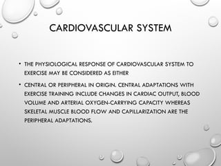CARDIOVASCULAR SYSTEM
• THE PHYSIOLOGICAL RESPONSE OF CARDIOVASCULAR SYSTEM TO
EXERCISE MAY BE CONSIDERED AS EITHER
• CENTRAL OR PERIPHERAL IN ORIGIN. CENTRAL ADAPTATIONS WITH
EXERCISE TRAINING INCLUDE CHANGES IN CARDIAC OUTPUT, BLOOD
VOLUME AND ARTERIAL OXYGEN-CARRYING CAPACITY WHEREAS
SKELETAL MUSCLE BLOOD FLOW AND CAPILLARIZATION ARE THE
PERIPHERAL ADAPTATIONS.
 