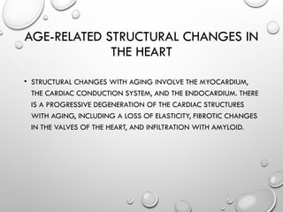 AGE-RELATED STRUCTURAL CHANGES IN
THE HEART
• STRUCTURAL CHANGES WITH AGING INVOLVE THE MYOCARDIUM,
THE CARDIAC CONDUCTION SYSTEM, AND THE ENDOCARDIUM. THERE
IS A PROGRESSIVE DEGENERATION OF THE CARDIAC STRUCTURES
WITH AGING, INCLUDING A LOSS OF ELASTICITY, FIBROTIC CHANGES
IN THE VALVES OF THE HEART, AND INFILTRATION WITH AMYLOID.
 