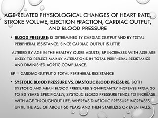AGE-RELATED PHYSIOLOGICAL CHANGES OF HEART RATE,
STROKE VOLUME, EJECTION FRACTION, CARDIAC OUTPUT,
AND BLOOD PRESSURE
• BLOOD PRESSURE: IS DETERMINED BY CARDIAC OUTPUT AND BY TOTAL
PERIPHERAL RESISTANCE. SINCE CARDIAC OUTPUT IS LITTLE
ALTERED BY AGE IN THE HEALTHY OLDER ADULTS, BP INCREASES WITH AGE ARE
LIKELY TO REFLECT MAINLY ALTERATIONS IN TOTAL PERIPHERAL RESISTANCE
AND DIMINISHED AORTIC COMPLIANCE.
BP = CARDIAC OUTPUT X TOTAL PERIPHERAL RESISTANCE
• SYSTOLIC BLOOD PRESSURE VS. DIASTOLIC BLOOD PRESSURE: BOTH
SYSTOLIC AND MEAN BLOOD PRESSURES SIGNIFICANTLY INCREASE FROM 20
TO 80 YEARS. SPECIFICALLY, SYSTOLIC BLOOD PRES­
SURE TENDS TO INCREASE
WITH AGE THROUGHOUT LIFE, WHEREAS DIASTOLIC PRESSURE INCREASES
UNTIL THE AGE OF ABOUT 60 YEARS AND THEN STABILIZES OR EVEN FALLS.
 