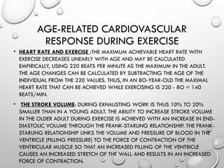 AGE-RELATED CARDIOVASCULAR
RESPONSE DURING EXERCISE
• HEART RATE AND EXERCISE :THE MAXIMUM ACHIEVABLE HEART RATE WITH
EXERCISE DECREASES LINEARLY WITH AGE AND MAY BE CALCULATED
EMPIRICALLY, USING 220 BEATS PER MINUTE AS THE MAXIMUM IN THE ADULT.
THE AGE CHANGES CAN BE CALCULATED BY SUBTRACTING THE AGE OF THE
INDIVIDUAL FROM THE 220 VALUES. THUS, IN AN 8O-YEAR-OLD THE MAXIMAL
HEART RATE THAT CAN BE ACHIEVED WHILE EXERCISING IS 220 - 8O = 140
BEATS/MIN.
• THE STROKE VOLUME: DURING EXHAUSTING WORK IS THUS 10% TO 20%
SMALLER THAN IN A YOUNG ADULT. THE ABILITY TO INCREASE STROKE VOLUME
IN THE OLDER ADULT DURING EXERCISE IS ACHIEVED WITH AN INCREASE IN END-
DIASTOLIC VOLUME THROUGH THE FRANK-STARLING RELATIONSHIP. THE FRANK-
STARLING RELATIONSHIP LINKS THE VOLUME AND PRESSURE OF BLOOD IN THE
VENTRICLE (FILLING PRESSURE) TO THE FORCE OF CONTRACTION OF THE
VENTRICULAR MUSCLE SO THAT AN INCREASED FILLING OF THE VENTRICLE
CAUSES AN INCREASED STRETCH OF THE WALL AND RESULTS IN AN INCREASED
FORCE OF CONTRACTION.
 