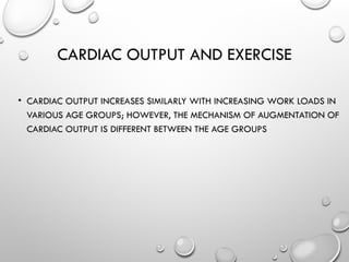 CARDIAC OUTPUT AND EXERCISE
• CARDIAC OUTPUT INCREASES SIMILARLY WITH INCREASING WORK LOADS IN
VARIOUS AGE GROUPS; HOWEVER, THE MECHANISM OF AUGMENTATION OF
CARDIAC OUTPUT IS DIFFERENT BETWEEN THE AGE GROUPS
 