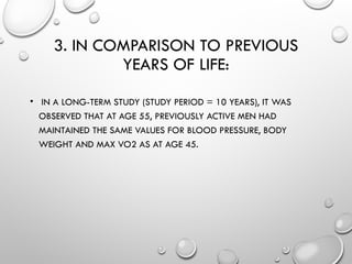 3. IN COMPARISON TO PREVIOUS
YEARS OF LIFE:
• IN A LONG-TERM STUDY (STUDY PERIOD = 10 YEARS), IT WAS
OBSERVED THAT AT AGE 55, PREVIOUSLY ACTIVE MEN HAD
MAINTAINED THE SAME VALUES FOR BLOOD PRESSURE, BODY
WEIGHT AND MAX VO2 AS AT AGE 45.
 
