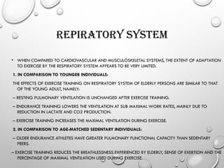 REPIRATORY SYSTEM
• WHEN COMPARED TO CARDIOVASCULAR AND MUSCULOSKELETAL SYSTEMS, THE EXTENT OF ADAPTATION
TO EXERCISE BY THE RESPIRATORY SYSTEM APPEARS TO BE VERY LIMITED.
1. IN COMPARISON TO YOUNGER INDIVIDUALS:
THE EFFECTS OF EXERCISE TRAINING ON RESPIRATORY SYSTEM OF ELDERLY PERSONS ARE SIMILAR TO THAT
OF THE YOUNG ADULT, NAMELY:
– RESTING PULMONARY VENTILATION IS UNCHANGED AFTER EXERCISE TRAINING.
– ENDURANCE TRAINING LOWERS THE VENTILATION AT SUB MAXIMAL WORK RATES, MAINLY DUE TO
REDUCTION IN LACTATE AND CO2 PRODUCTION.
– EXERCISE TRAINING INCREASES THE MAXIMAL VENTILATION DURING EXERCISE.
2. IN COMPARISON TO AGE-MATCHED SEDENTARY INDIVIDUALS:
– OLDER ENDURANCE ATHLETES HAVE GREATER PULMONARY FUNCTIONAL CAPACITY THAN SEDENTARY
PEERS.
– EXERCISE TRAINING REDUCES THE BREATHLESSNESS EXPERIENCED BY ELDERLY, SENSE OF EXERTION AND THE
PERCENTAGE OF MAXIMAL VENTILATION USED DURING EXERCISE.
 