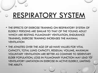 RESPIRATORY SYSTEM
• THE EFFECTS OF EXERCISE TRAINING ON RESPIRATORY SYSTEM OF
ELDERLY PERSONS ARE SIMILAR TO THAT OF THE YOUNG ADULT
WHICH ARE RESTING PULMONARY VENTILATION, ENDURANCE
TRAINING, EXERCISE TRAINING INCREASES THE MAXIMAL
VENTILATION
• THE ATHLETES OVER THE AGE OF 60 HAVE VALUES FOR VITAL
CAPACITY, TOTAL LUNG CAPACITY, RESIDUAL VOLUME, MAXIMUM
VOLUNTARY VENTILATION ARE BETTER AS COMPARE TO SEDENTARY
ELDER POPULATION, LOSS IN PULMONARY FUNCTION MAY LEAD TO
VENTILATORY LIMITATION IN EXERCISE IN ACTIVE ELDERLY, LIMITING
THE ABILITY.
 