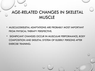 AGE-RELATED CHANGES IN SKELETAL
MUSCLE
• MUSCULOSKELETAL ADAPTATIONS ARE PROBABLY MOST IMPORTANT
FROM PHYSICAL THERAPY PERSPECTIVE.
• SIGNIFICANT CHANGES OCCUR IN MUSCULAR PERFORMANCE, BODY
COMPOSITION AND SKELETAL SYSTEM OF ELDERLY PERSONS AFTER
EXERCISE TRAINING:
 