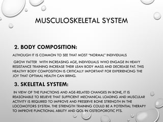 MUSCULOSKELETAL SYSTEM
2. BODY COMPOSITION:
ALTHOUGH IT IS COMMON TO SEE THAT MOST “NORMAL” INDIVIDUALS
GROW FATTER WITH INCREASING AGE, INDIVIDUALS WHO ENGAGE IN HEAVY
RESISTANCE TRAINING INCREASE THEIR LEAN BODY MASS AND DECREASE FAT. THIS
HEALTHY BODY COMPOSITION IS CRITICALLY IMPORTANT FOR EXPERIENCING THE
JOY THAT OPTIMAL HEALTH CAN BRING.
3. SKELETAL SYSTEM:
IN VIEW OF THE FUNCTIONS AND AGE-RELATED CHANGES IN BONE, IT IS
REASONABLE TO BELIEVE THAT SUFFICIENT MECHANICAL LOADING AND MUSCULAR
ACTIVITY IS REQUIRED TO IMPROVE AND PRESERVE BONE STRENGTH IN THE
LOCOMOTORS SYSTEM. THE STRENGTH TRAINING COULD BE A POTENTIAL THERAPY
TO IMPROVE FUNCTIONAL ABILITY AND QOL IN OSTEOPOROTIC PTS.
 