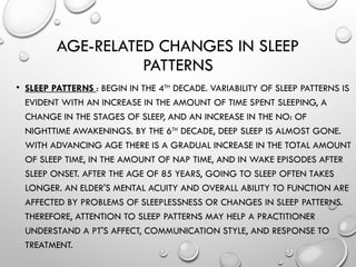AGE-RELATED CHANGES IN SLEEP
PATTERNS
• SLEEP PATTERNS : BEGIN IN THE 4TH
DECADE. VARIABILITY OF SLEEP PATTERNS IS
EVIDENT WITH AN IN­
CREASE IN THE AMOUNT OF TIME SPENT SLEEPING, A
CHANGE IN THE STAGES OF SLEEP, AND AN INCREASE IN THE NO: OF
NIGHTTIME AWAKENINGS. BY THE 6TH
DECADE, DEEP SLEEP IS ALMOST GONE.
WITH ADVANCING AGE THERE IS A GRADUAL INCREASE IN THE TOTAL AMOUNT
OF SLEEP TIME, IN THE AMOUNT OF NAP TIME, AND IN WAKE EPISODES AFTER
SLEEP ONSET. AFTER THE AGE OF 85 YEARS, GOING TO SLEEP OFTEN TAKES
LONGER. AN ELDER'S MENTAL ACUITY AND OVERALL ABILITY TO FUNCTION ARE
AFFECTED BY PROBLEMS OF SLEEPLESSNESS OR CHANGES IN SLEEP PATTERNS.
THEREFORE, ATTENTION TO SLEEP PATTERNS MAY HELP A PRACTITIONER
UNDERSTAND A PT'S AFFECT, COMMUNICATION STYLE, AND RESPONSE TO
TREATMENT.
 