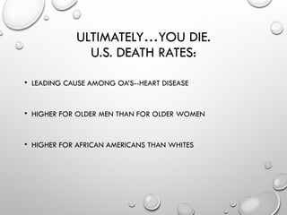 ULTIMATELY…YOU DIE.
U.S. DEATH RATES:
• LEADING CAUSE AMONG OA’S--HEART DISEASE
• HIGHER FOR OLDER MEN THAN FOR OLDER WOMEN
• HIGHER FOR AFRICAN AMERICANS THAN WHITES
 