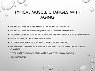 TYPICAL MUSCLE CHANGES WITH
AGING
• DECREASED MUSCLE MASS, REPLACED BY INCREASED FAT MASS
• DECREASED MUSCLE STRENGTH (PARTICULARLY LOWER EXTREMITIES)
• SLOWING OF MUSCLE CONTRACTILE PROPERTIES AND RATE OF FORCE DEVELOPMENT
• REDUCED RATE OF CROSS-BRIDGE CYCLING
• ALTERATIONS ON EXCITATION AND CONTRACTION COUPLING
• INCREASED COMPLIANCE OF MUSCLE’S TENDINOUS ATTACHMENT MUSCLE FIBER
CHANGES
• TYPE II (FAST TWITCH) ATROPHY MORE THAN TYPE I (SLOW TWITCH)
• FIBER NECROSIS
 