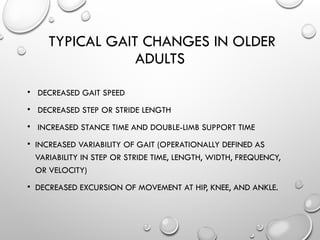 TYPICAL GAIT CHANGES IN OLDER
ADULTS
• DECREASED GAIT SPEED
• DECREASED STEP OR STRIDE LENGTH
• INCREASED STANCE TIME AND DOUBLE-LIMB SUPPORT TIME
• INCREASED VARIABILITY OF GAIT (OPERATIONALLY DEFINED AS
VARIABILITY IN STEP OR STRIDE TIME, LENGTH, WIDTH, FREQUENCY,
OR VELOCITY)
• DECREASED EXCURSION OF MOVEMENT AT HIP, KNEE, AND ANKLE.
 