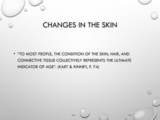 CHANGES IN THE SKIN
• “TO MOST PEOPLE, THE CONDITION OF THE SKIN, HAIR, AND
CONNECTIVE TISSUE COLLECTIVELY REPRESENTS THE ULTIMATE
INDICATOR OF AGE”. (KART & KINNEY, P. 74)
 
